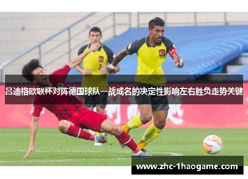 吕迪格欧联杯对阵德国球队一战成名的决定性影响左右胜负走势关键
