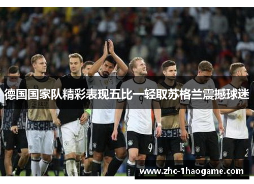 德国国家队精彩表现五比一轻取苏格兰震撼球迷 德国国家队精彩表现五比一轻取苏格兰震撼球迷