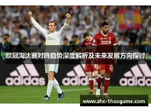 欧冠淘汰赛对阵趋势深度解析及未来发展方向探讨 欧冠淘汰赛对阵趋势深度解析及未来发展方向探讨