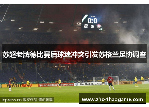 苏超老牌德比赛后球迷冲突引发苏格兰足协调查